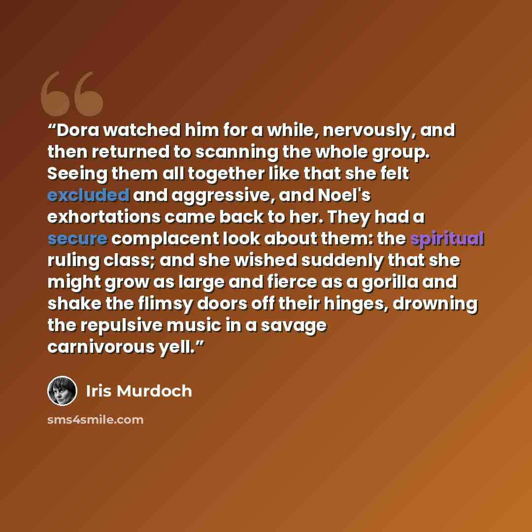 “Dora watched him for a while, nervously, and then returned to scanning the whole group. Seeing them all together like that she felt excluded and aggressive, and Noel's exhortations came back to her. They had a secure complacent look about them: the spiritual ruling class; and she wished suddenly…” quote by Iris Murdoch