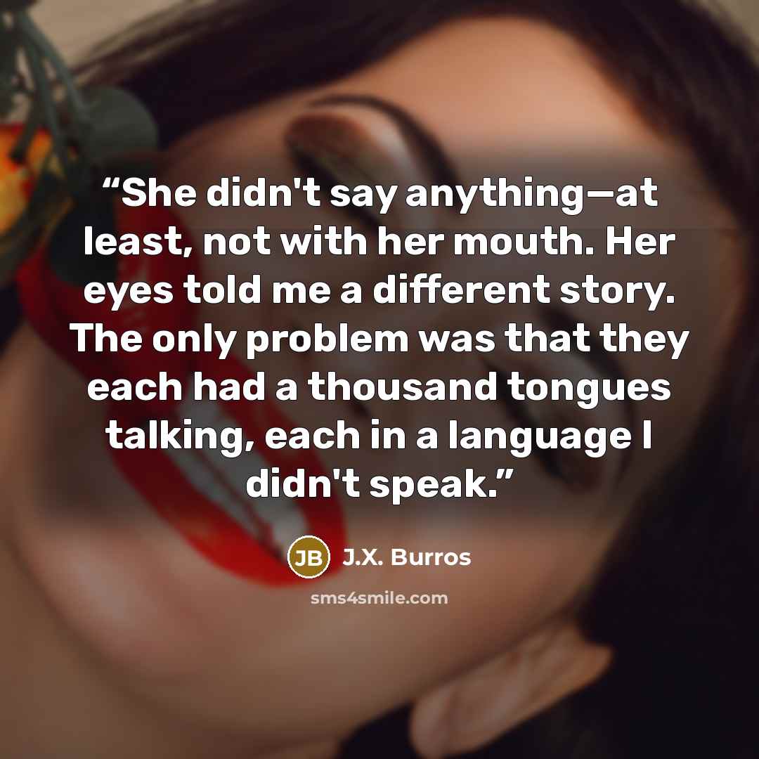 “She didn't say anything—at least, not with her mouth. Her eyes told me a different story. The only problem was that they each had a thousand tongues talking, each in a language I didn't speak.” quote by J.X. Burros