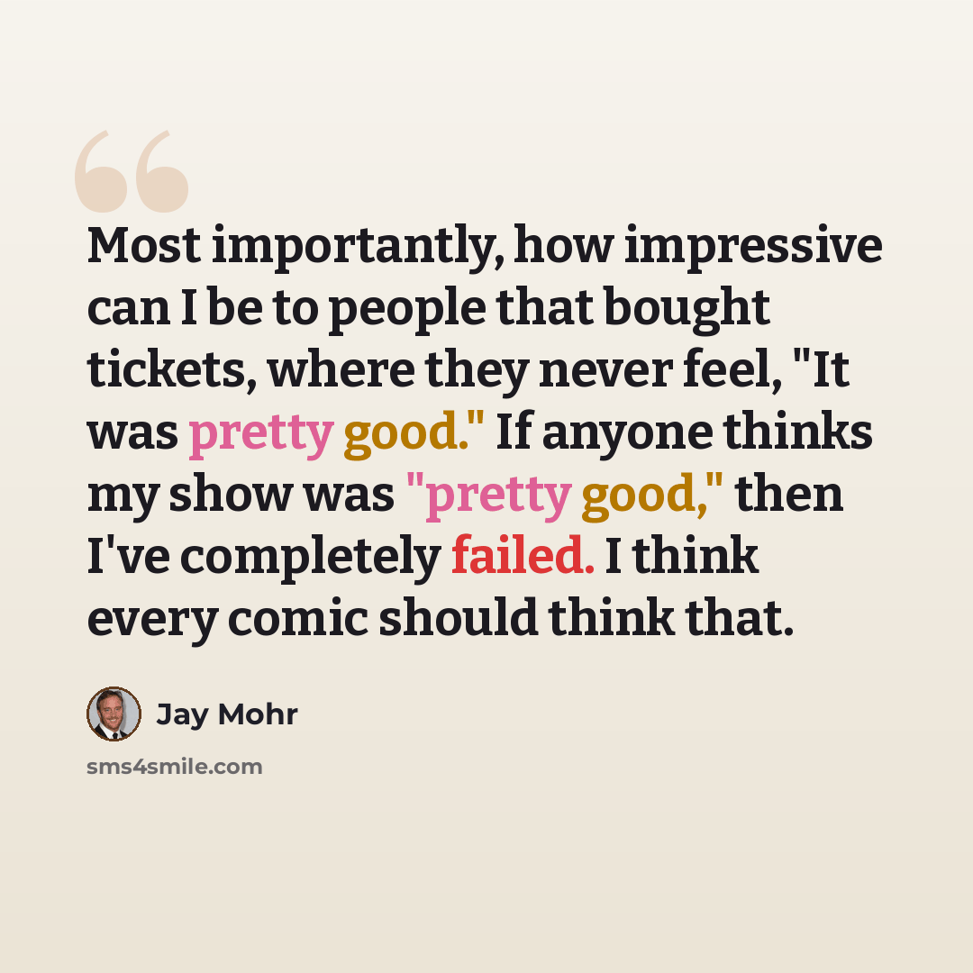 “Most importantly, how impressive can I be to people that bought tickets, where they never feel, "It was pretty good." If anyone thinks my show was "pretty good," then I've completely failed. I think every comic should think that.” quote by Jay Mohr