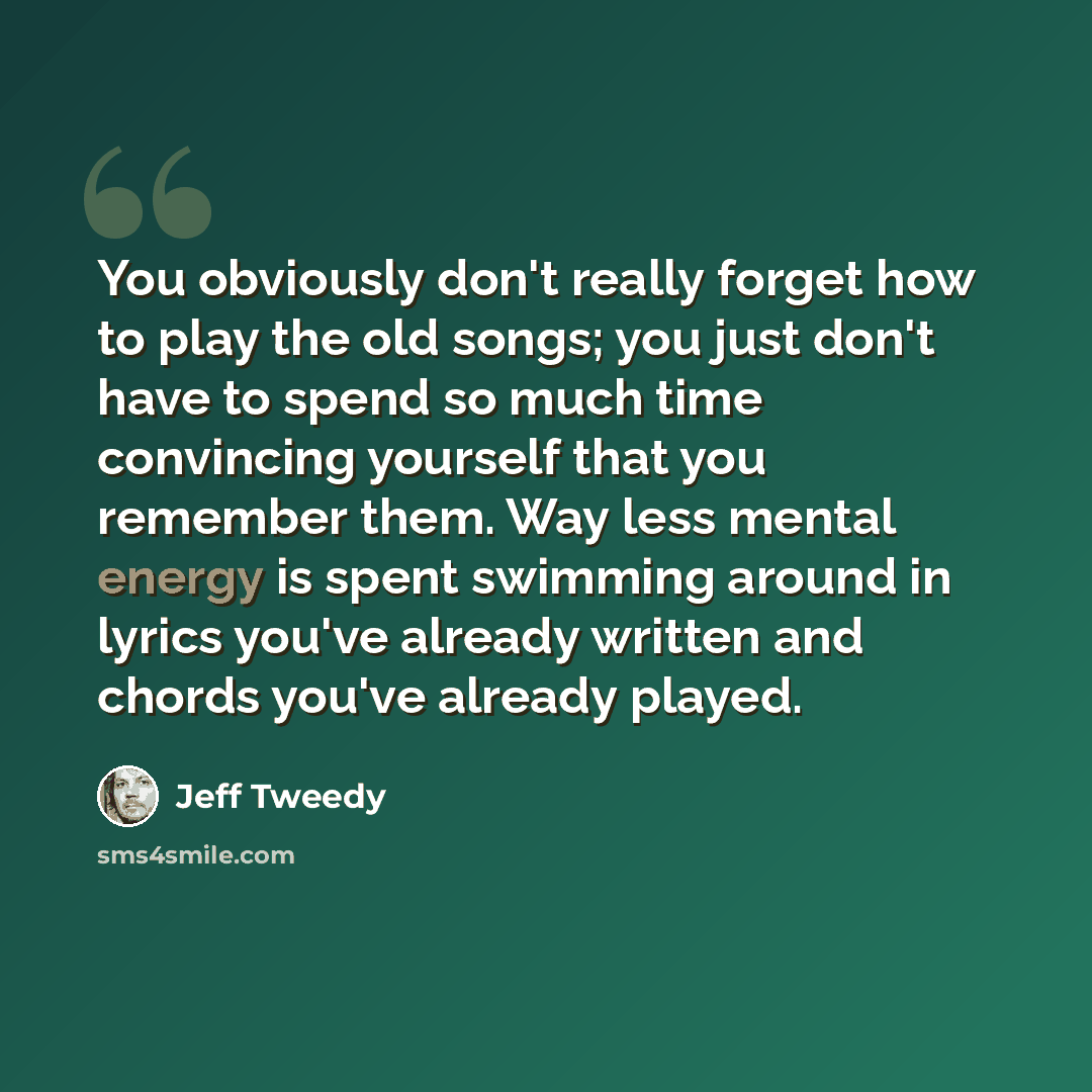 “You obviously don't really forget how to play the old songs; you just don't have to spend so much time convincing yourself that you remember them. Way less mental energy is spent swimming around in lyrics you've already written and chords you've already played.” quote by Jeff Tweedy