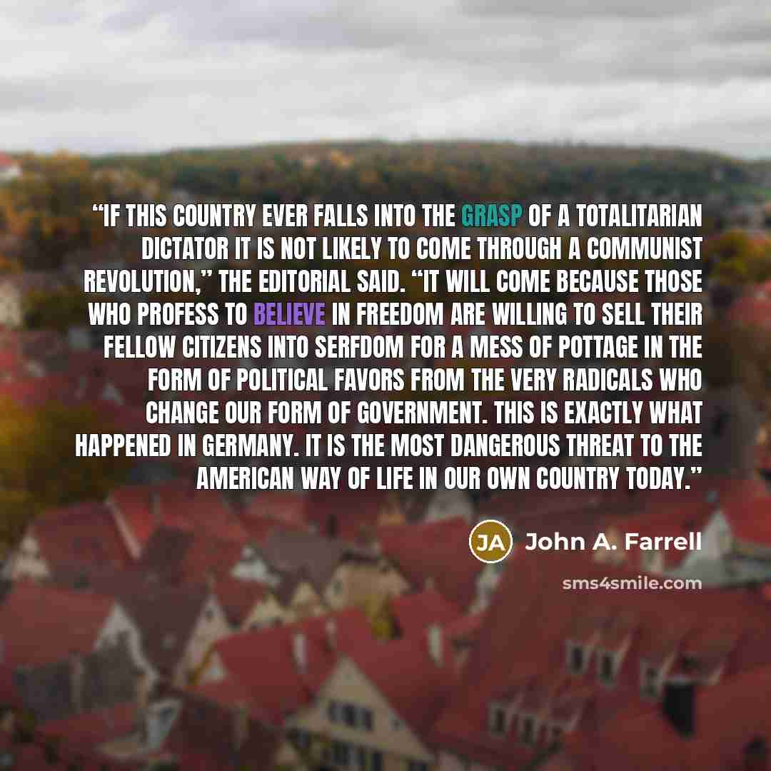 “If this country ever falls into the grasp of a totalitarian dictator it is not likely to come through a Communist revolution,” the editorial said. “It will come because those who profess to believe in freedom are willing to sell their fellow citizens into serfdom for a mess of pottage in the form…” quote by John A. Farrell