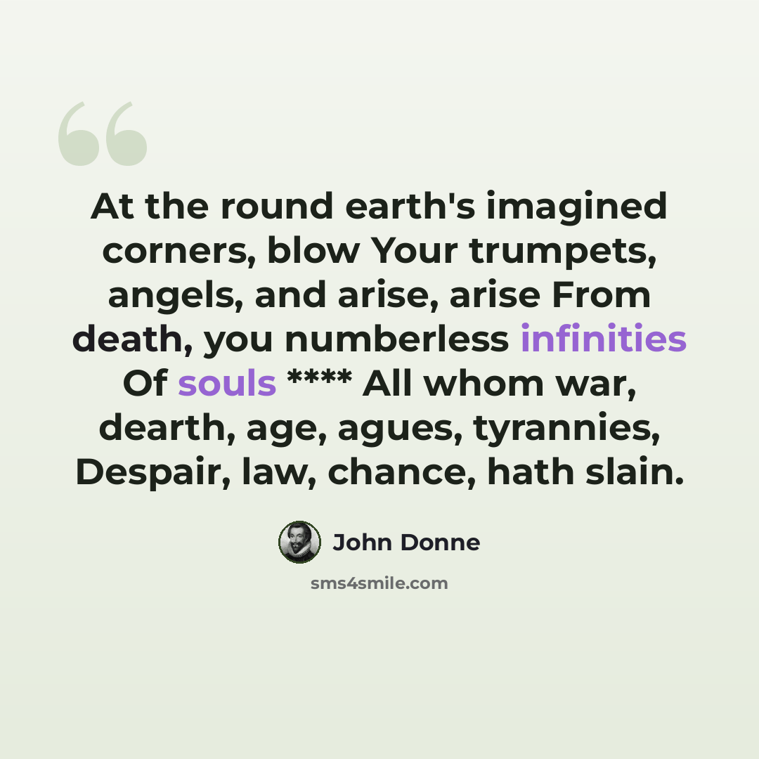 “At the round earth's imagined corners, blow Your trumpets, angels, and arise, arise From death, you numberless infinities Of souls **** All whom war, dearth, age, agues, tyrannies, Despair, law, chance, hath slain.” quote by John Donne