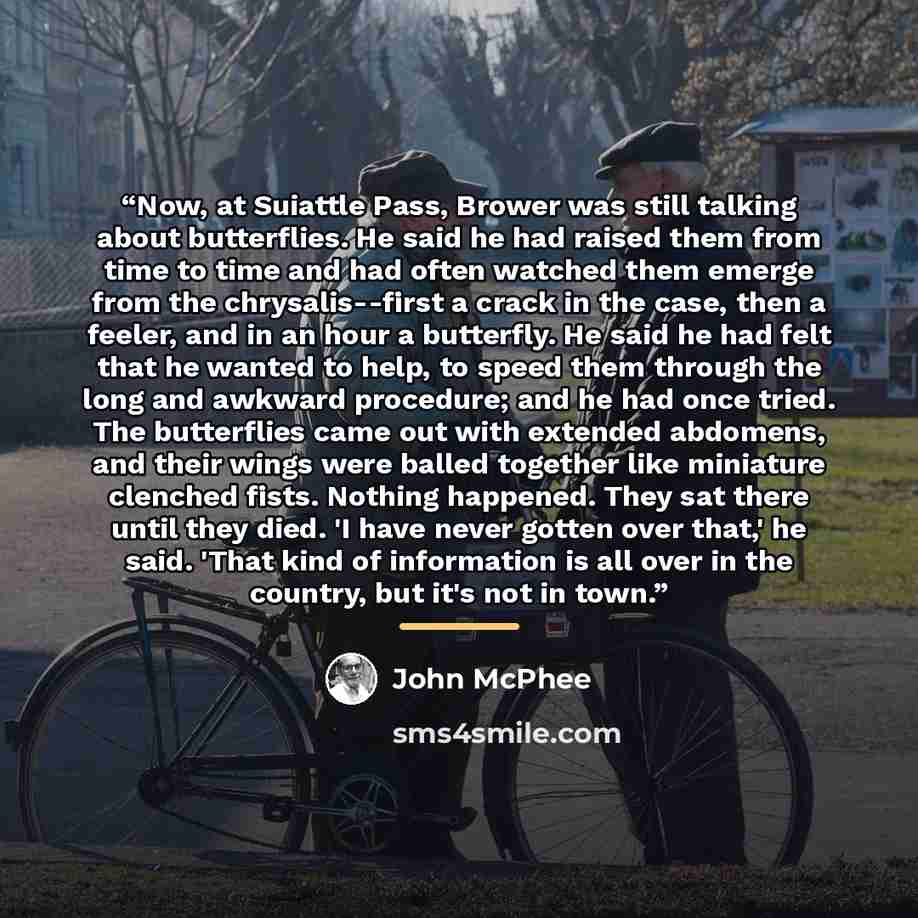 “Now, at Suiattle Pass, Brower was still talking about butterflies. He said he had raised them from time to time and had often watched them emerge from the chrysalis--first a crack in the case, then a feeler, and in an hour a butterfly. He said he had felt that he wanted to help, to speed them…” quote by John McPhee
