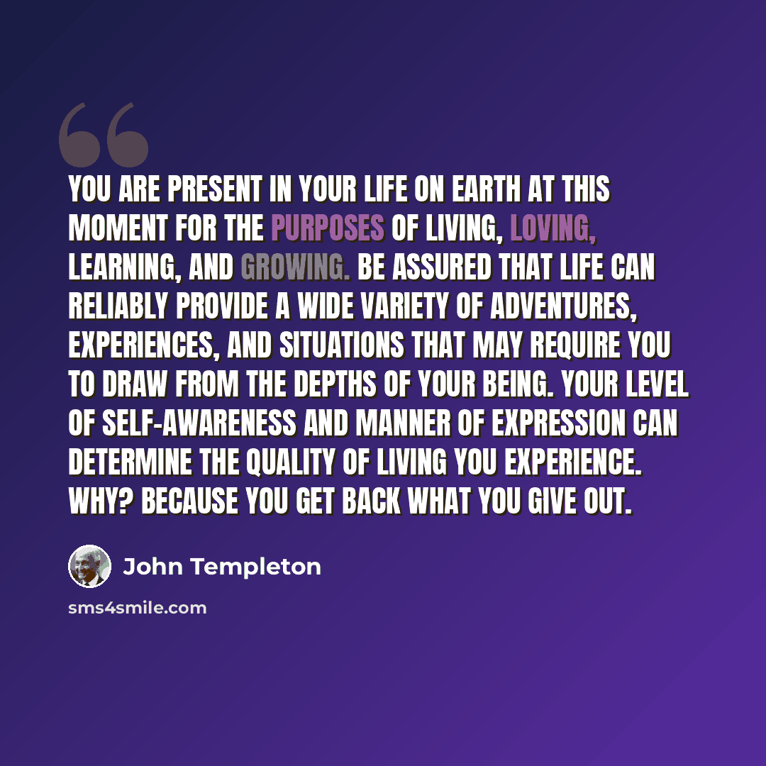 “You are present in your life on earth at this moment for the purposes of living, loving, learning, and growing. Be assured that life can reliably provide a wide variety of adventures, experiences, and situations that may require you to draw from the depths of your being. Your level of…” quote by John Templeton