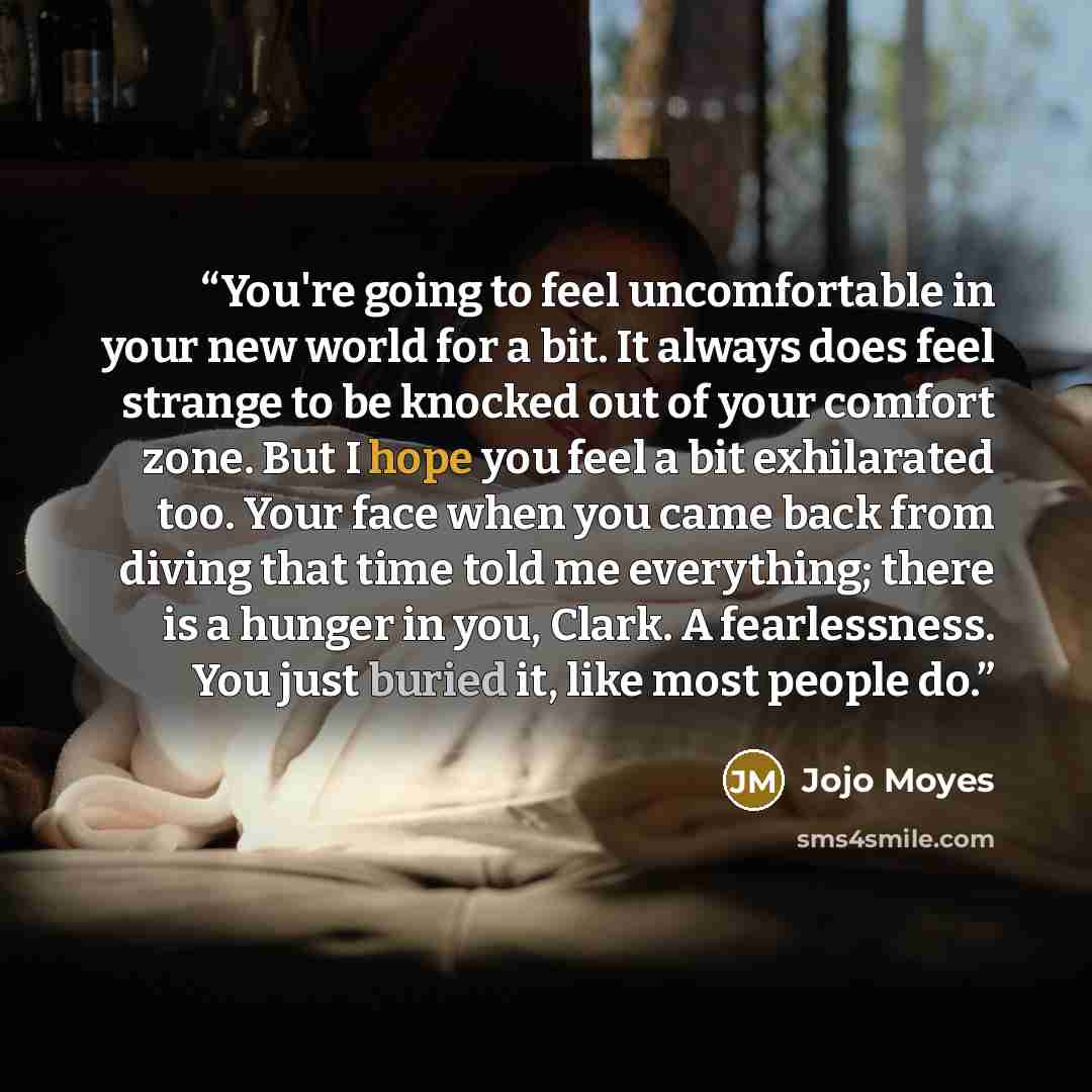 “You're going to feel uncomfortable in your new world for a bit. It always does feel strange to be knocked out of your comfort zone. But I hope you feel a bit exhilarated too. Your face when you came back from diving that time told me everything; there is a hunger in you, Clark. A fearlessness. You…” quote by Jojo Moyes