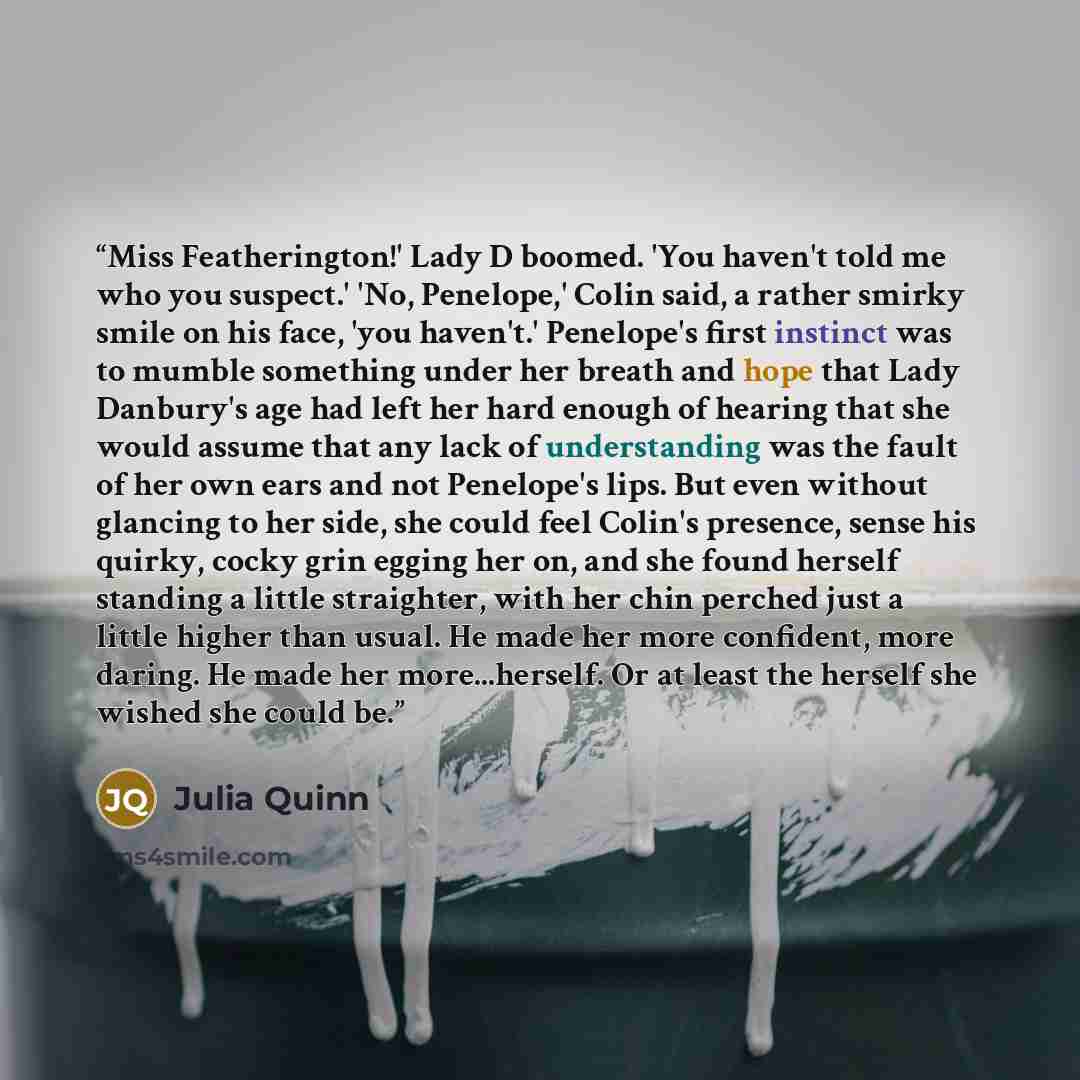 “Miss Featherington!' Lady D boomed. 'You haven't told me who you suspect.' 'No, Penelope,' Colin said, a rather smirky smile on his face, 'you haven't.' Penelope's first instinct was to mumble something under her breath and hope that Lady Danbury's age had left her hard enough of hearing that she…” quote by Julia Quinn