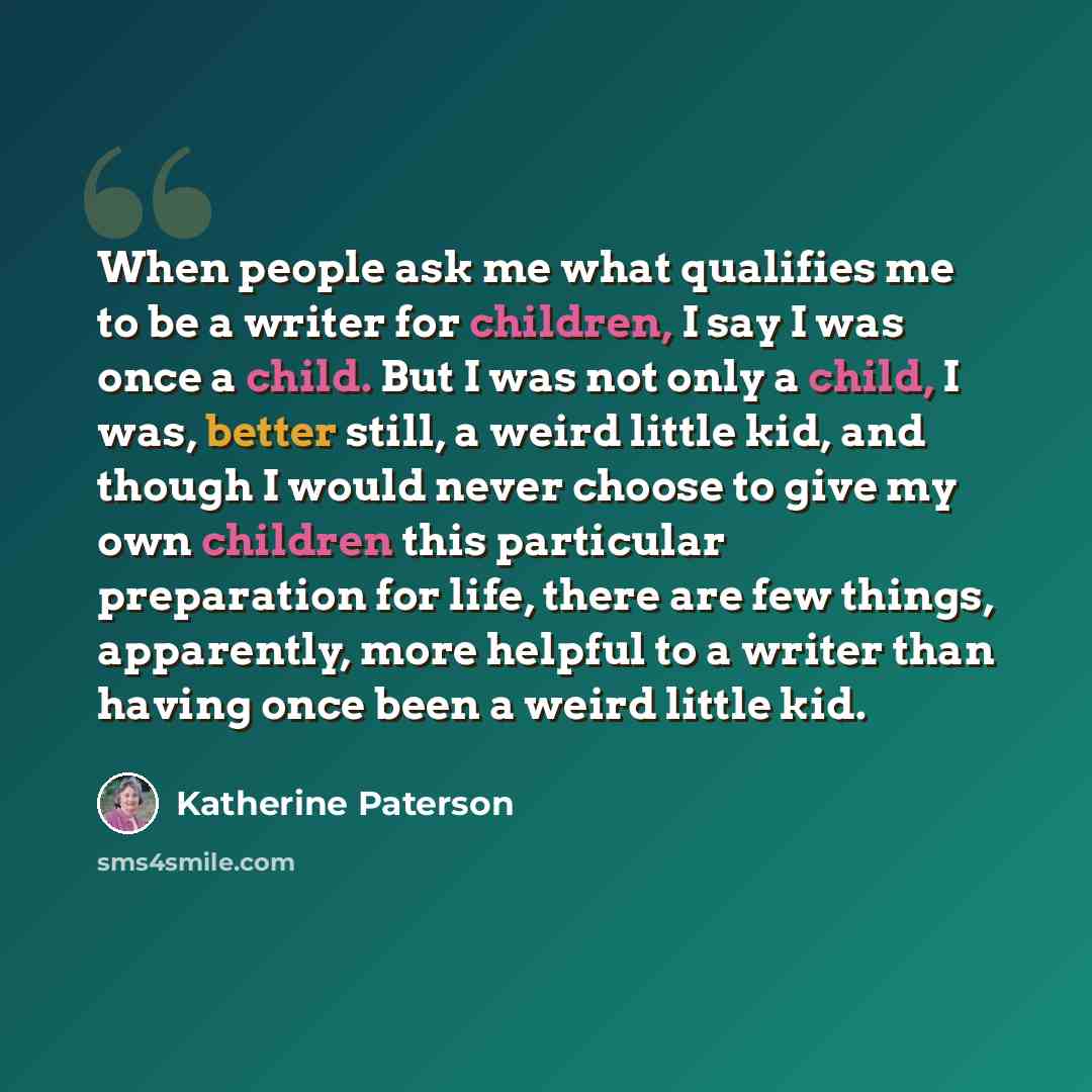 “When people ask me what qualifies me to be a writer for children, I say I was once a child. But I was not only a child, I was, better still, a weird little kid, and though I would never choose to give my own children this particular preparation for life, there are few things, apparently, more…” quote by Katherine Paterson