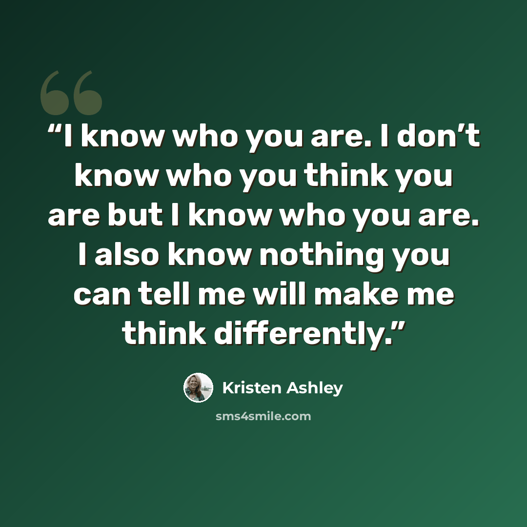 “I know who you are. I don’t know who you think you are but I know who you are. I also know nothing you can tell me will make me think differently.” quote by Kristen Ashley