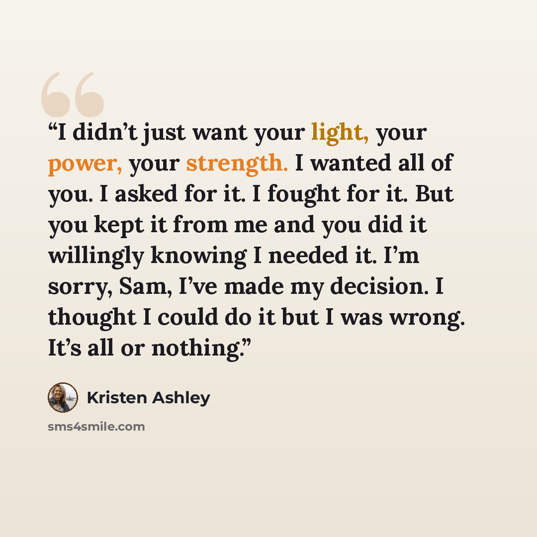 “I didn’t just want your light, your power, your strength. I wanted all of you. I asked for it. I fought for it. But you kept it from me and you did it willingly knowing I needed it. I’m sorry, Sam, I’ve made my decision. I thought I could do it but I was wrong. It’s all or nothing.” quote by Kristen Ashley