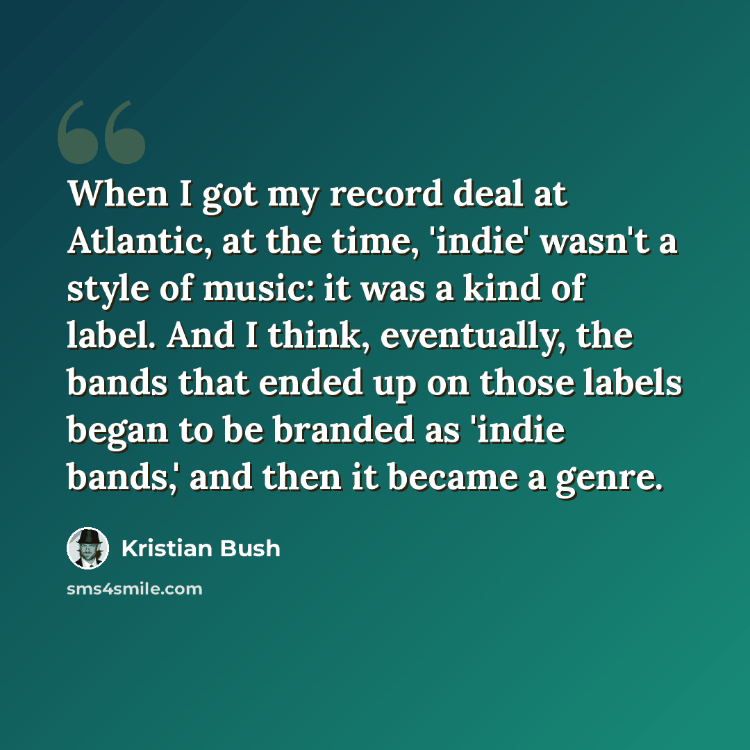 “When I got my record deal at Atlantic, at the time, 'indie' wasn't a style of music: it was a kind of label. And I think, eventually, the bands that ended up on those labels began to be branded as 'indie bands,' and then it became a genre.” quote by Kristian Bush
