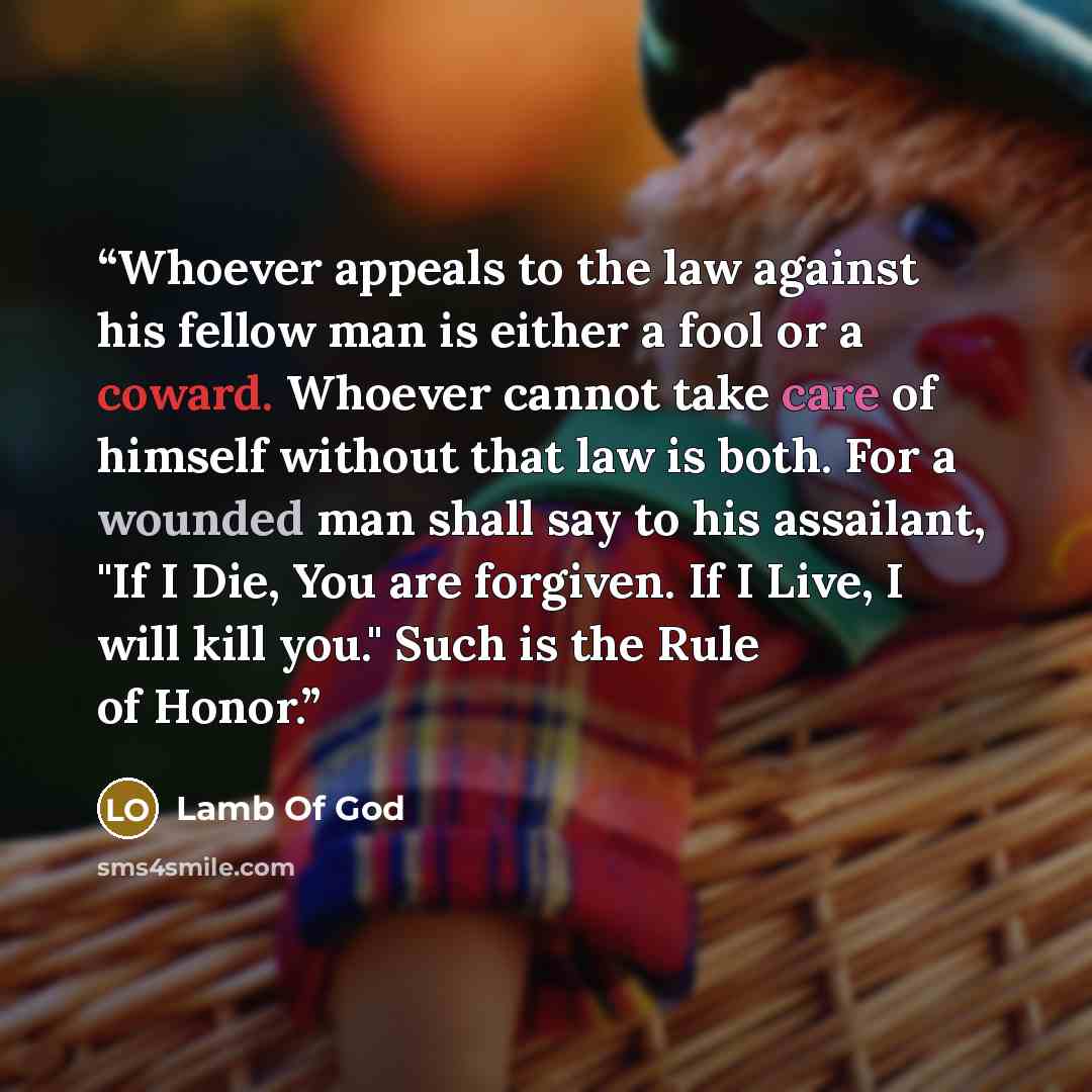 “Whoever appeals to the law against his fellow man is either a fool or a coward. Whoever cannot take care of himself without that law is both. For a wounded man shall say to his assailant, "If I Die, You are forgiven. If I Live, I will kill you." Such is the Rule of Honor.” quote by Lamb Of God