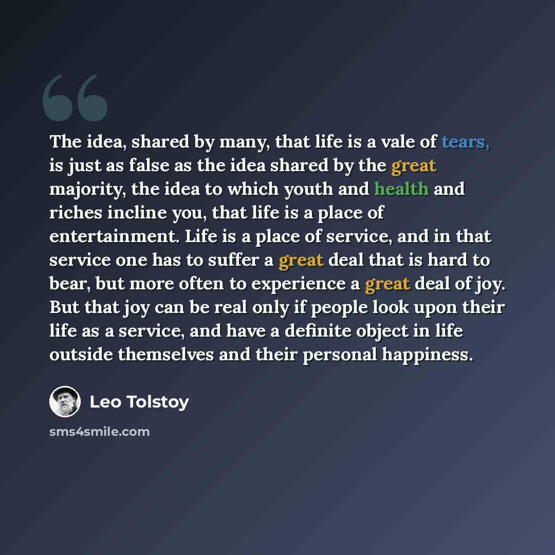 “The idea, shared by many, that life is a vale of tears, is just as false as the idea shared by the great majority, the idea to which youth and health and riches incline you, that life is a place of entertainment. Life is a place of service, and in that service one has to suffer a great deal that…” quote by Leo Tolstoy