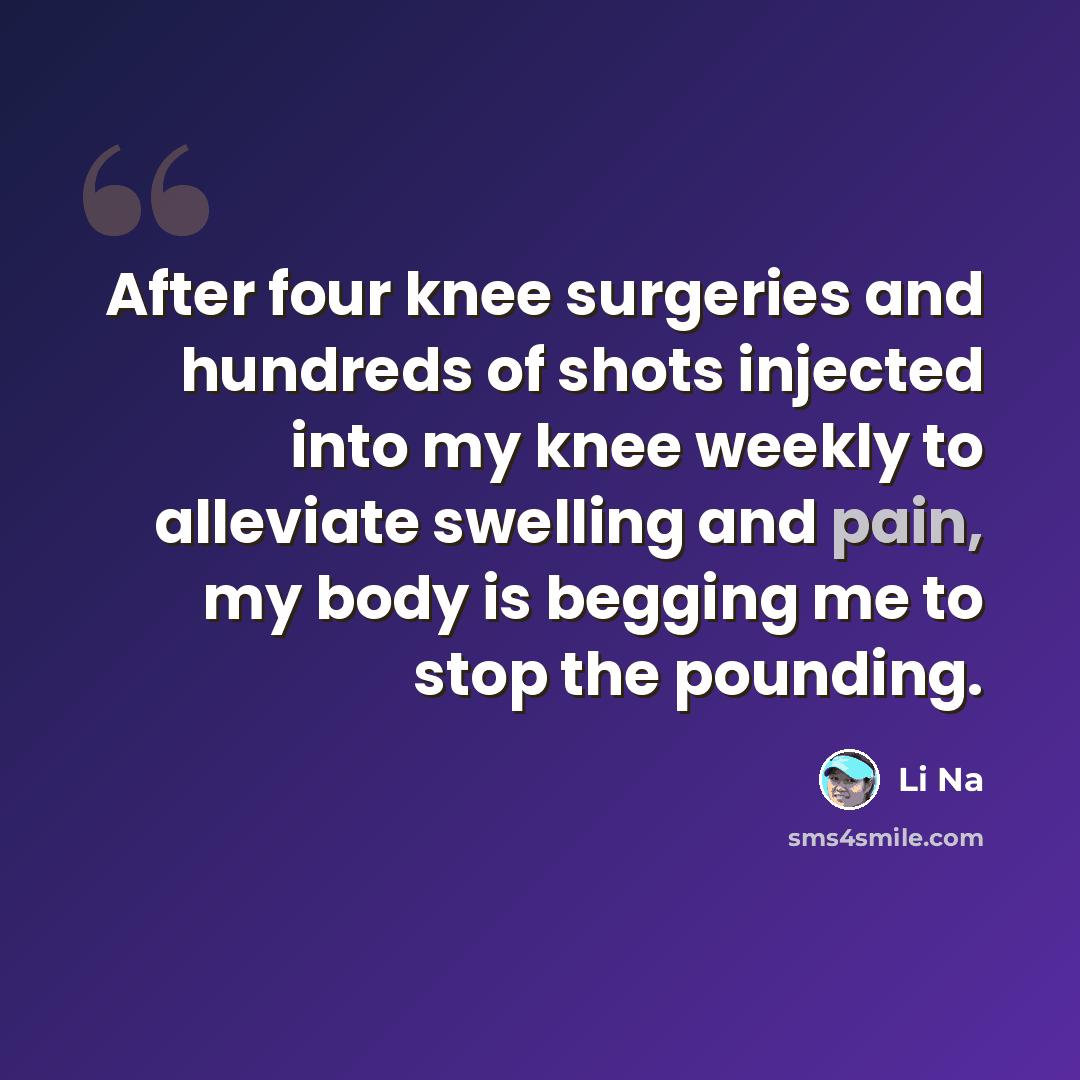 “After four knee surgeries and hundreds of shots injected into my knee weekly to alleviate swelling and pain, my body is begging me to stop the pounding.” quote by Li Na