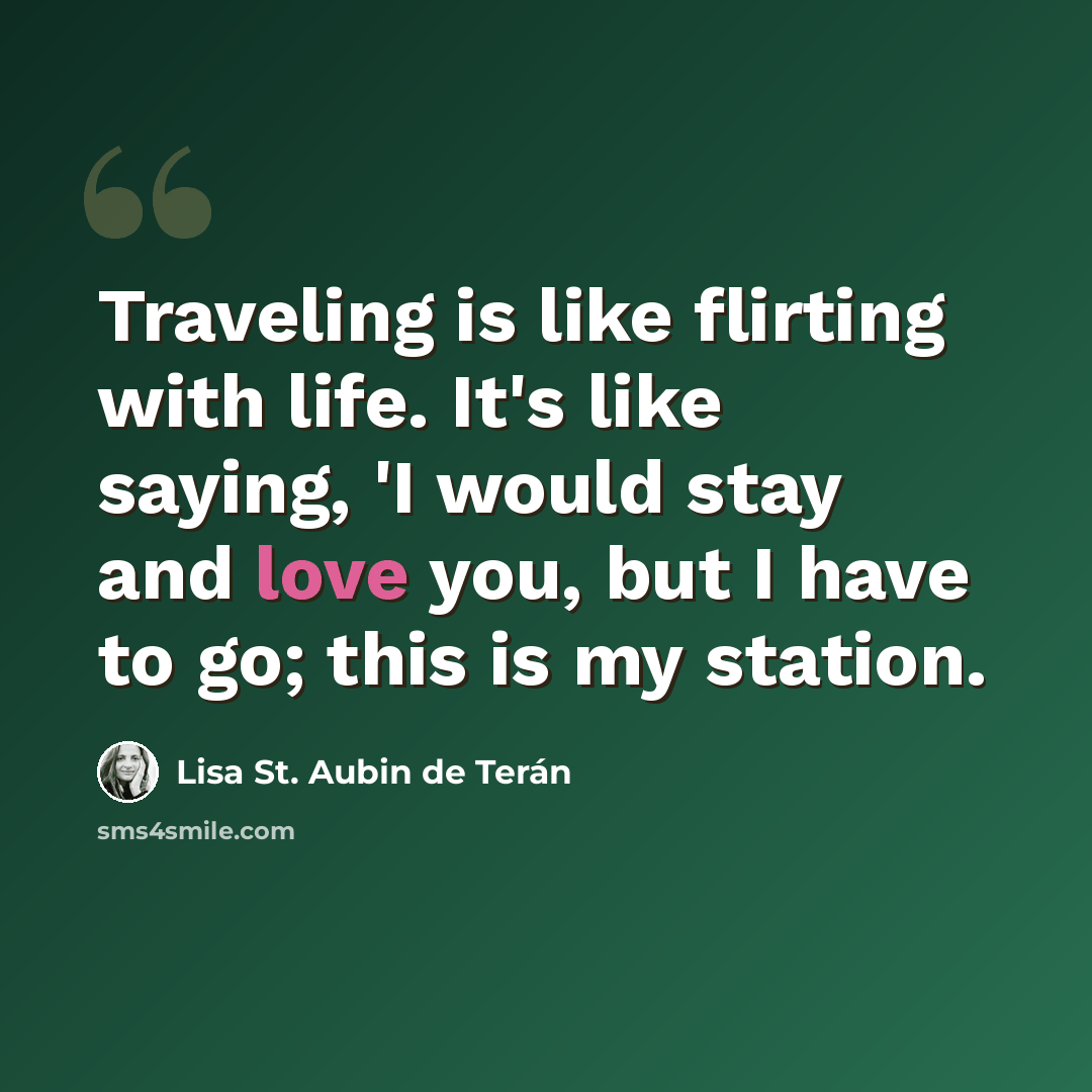 “Traveling is like flirting with life. It's like saying, 'I would stay and love you, but I have to go; this is my station.” quote by Lisa St. Aubin de Terán