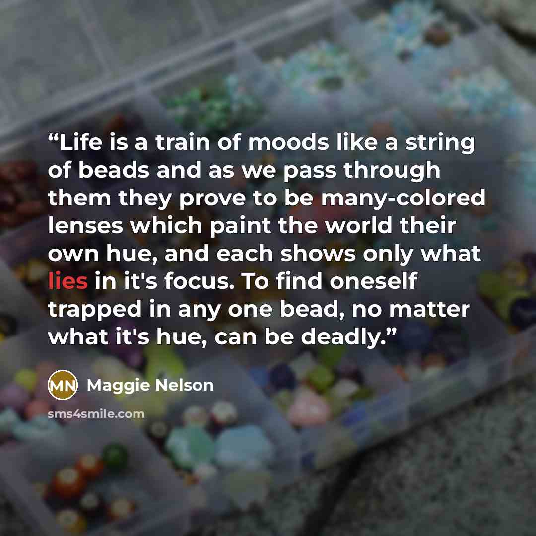 “Life is a train of moods like a string of beads and as we pass through them they prove to be many-colored lenses which paint the world their own hue, and each shows only what lies in it's focus. To find oneself trapped in any one bead, no matter what it's hue, can be deadly.” quote by Maggie Nelson