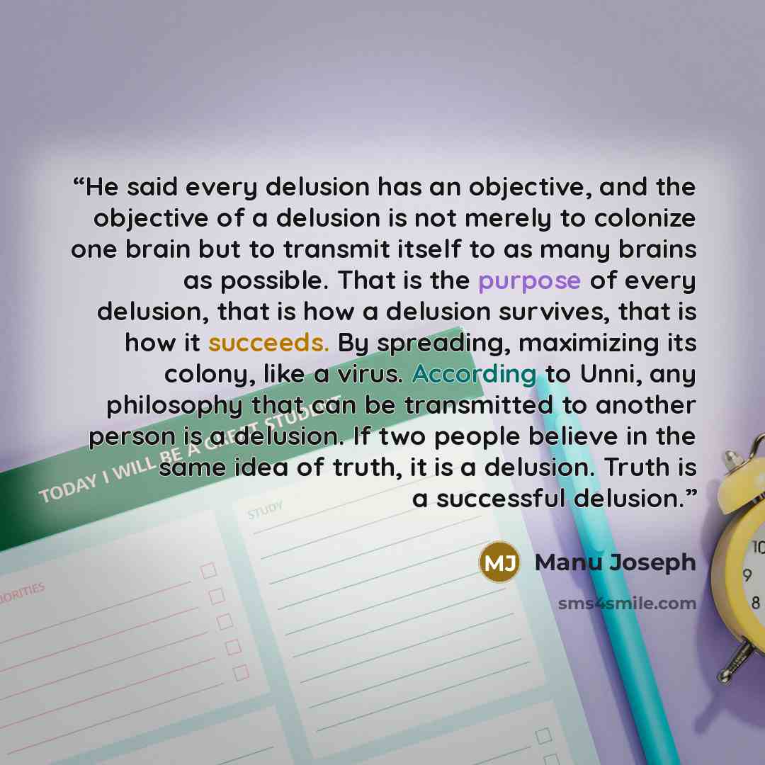 “He said every delusion has an objective, and the objective of a delusion is not merely to colonize one brain but to transmit itself to as many brains as possible. That is the purpose of every delusion, that is how a delusion survives, that is how it succeeds. By spreading, maximizing its colony…” quote by Manu Joseph