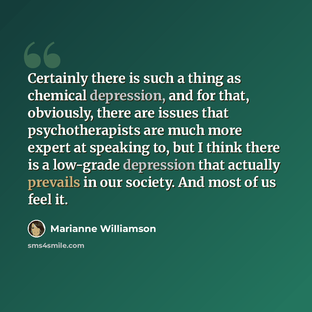 “Certainly there is such a thing as chemical depression, and for that, obviously, there are issues that psychotherapists are much more expert at speaking to, but I think there is a low-grade depression that actually prevails in our society. And most of us feel it.” quote by Marianne Williamson