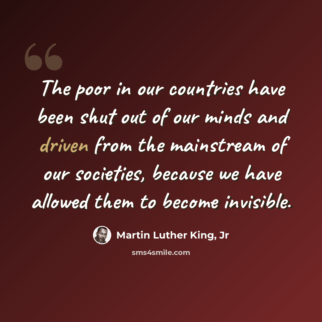 “The poor in our countries have been shut out of our minds and driven from the mainstream of our societies, because we have allowed them to become invisible.” quote by Martin Luther King, Jr