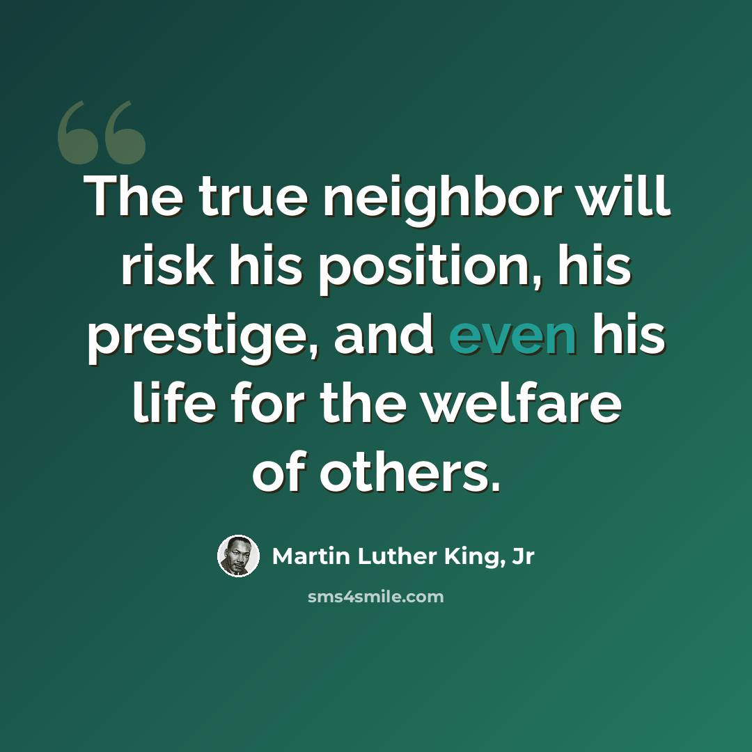 “The true neighbor will risk his position, his prestige, and even his life for the welfare of others.” quote by Martin Luther King, Jr