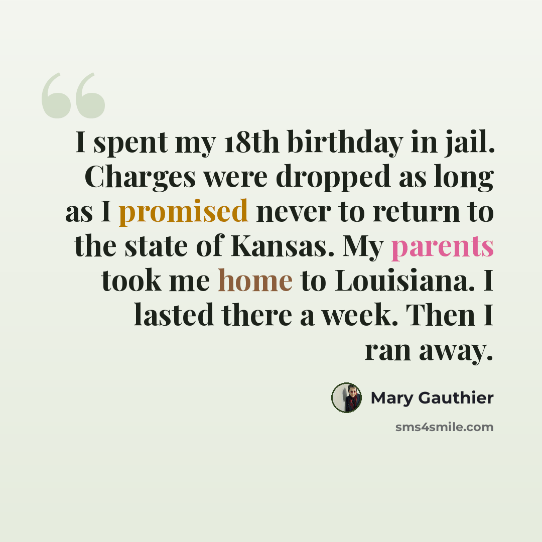 “I spent my 18th birthday in jail. Charges were dropped as long as I promised never to return to the state of Kansas. My parents took me home to Louisiana. I lasted there a week. Then I ran away.” quote by Mary Gauthier