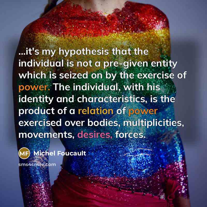 “...it's my hypothesis that the individual is not a pre-given entity which is seized on by the exercise of power. The individual, with his identity and characteristics, is the product of a relation of power exercised over bodies, multiplicities, movements, desires, forces.” quote by Michel Foucault