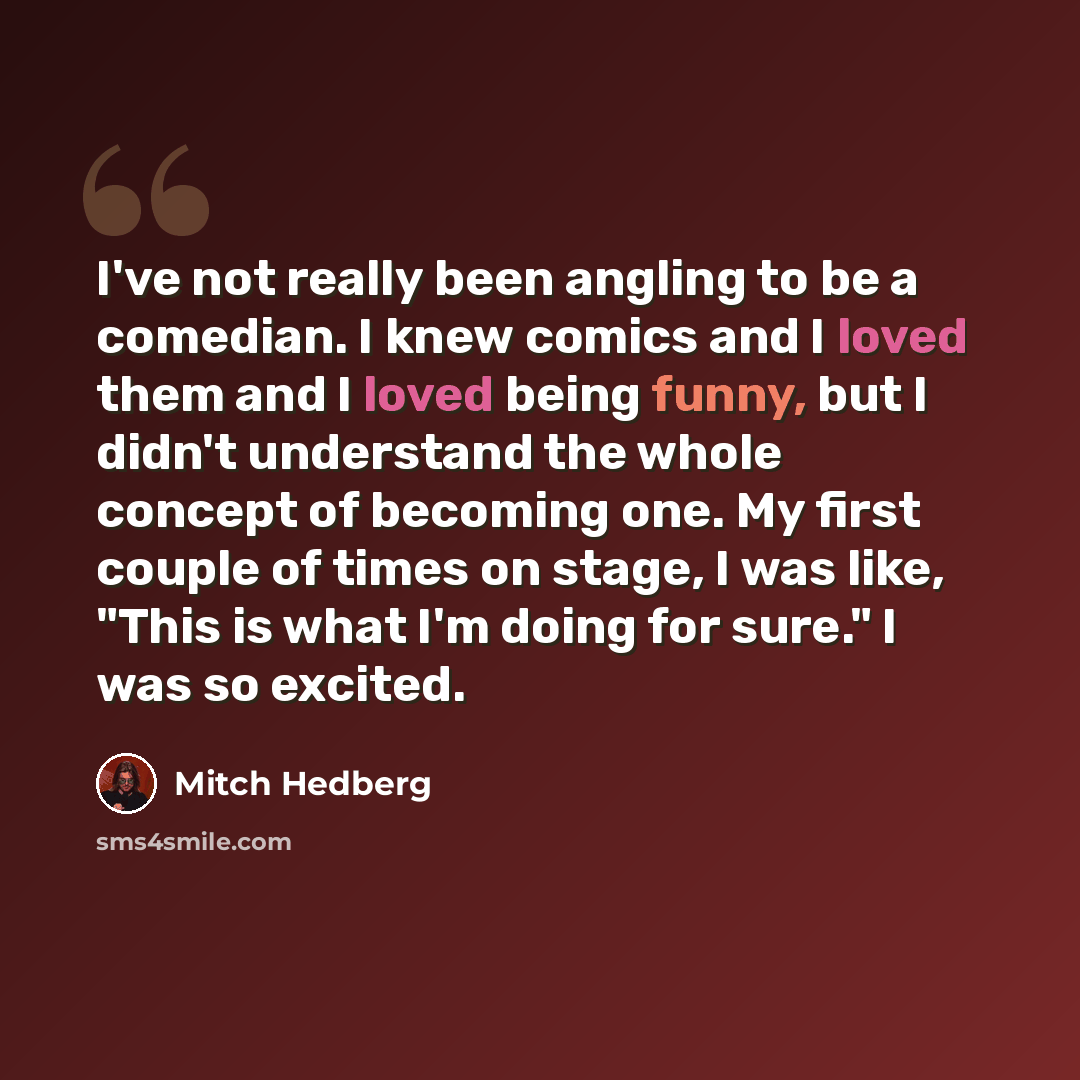 “I've not really been angling to be a comedian. I knew comics and I loved them and I loved being funny, but I didn't understand the whole concept of becoming one. My first couple of times on stage, I was like, "This is what I'm doing for sure." I was so excited.” quote by Mitch Hedberg