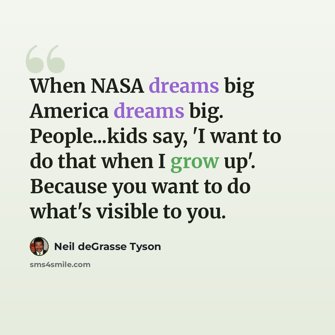 “When NASA dreams big America dreams big. People...kids say, 'I want to do that when I grow up'. Because you want to do what's visible to you.” quote by Neil deGrasse Tyson