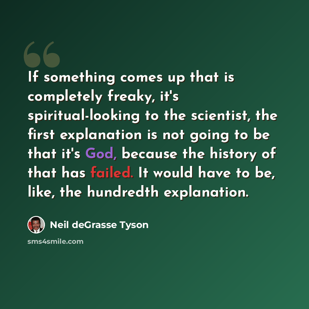 “If something comes up that is completely freaky, it's spiritual-looking to the scientist, the first explanation is not going to be that it's God, because the history of that has failed. It would have to be, like, the hundredth explanation.” quote by Neil deGrasse Tyson