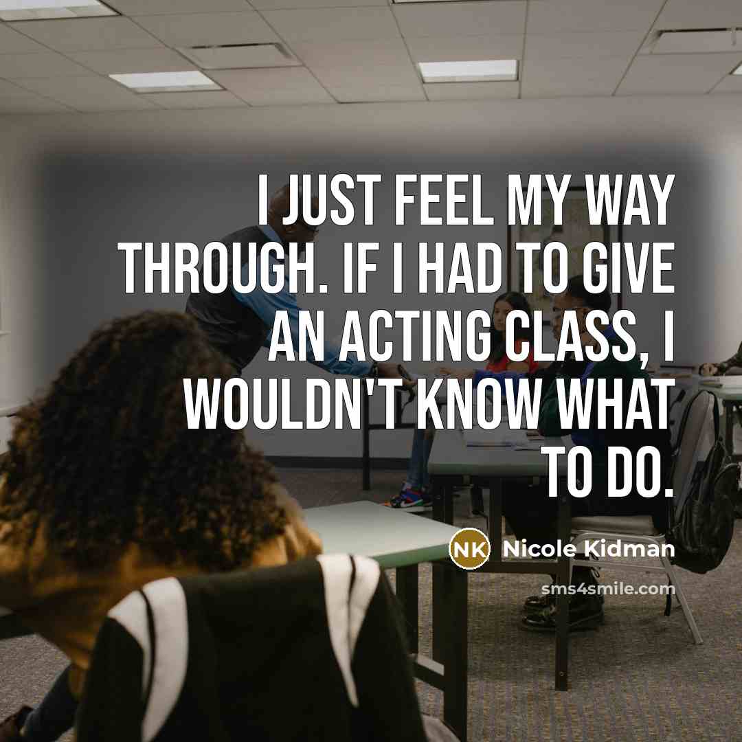 “I just feel my way through. If I had to give an acting class, I wouldn't know what to do.” quote by Nicole Kidman