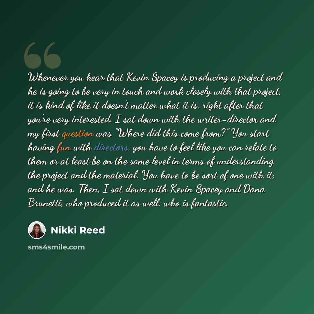 “Whenever you hear that Kevin Spacey is producing a project and he is going to be very in touch and work closely with that project, it is kind of like it doesn't matter what it is, right after that you're very interested. I sat down with the writer-director and my first question was "Where did this…” quote by Nikki Reed