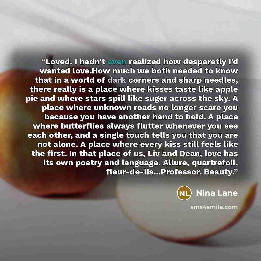 “Loved. I hadn't even realized how desperetly I'd wanted love.How much we both needed to know that in a world of dark corners and sharp needles, there really is a place where kisses taste like apple pie and where stars spill like suger across the sky. A place where unknown roads no longer scare you…” quote by Nina Lane