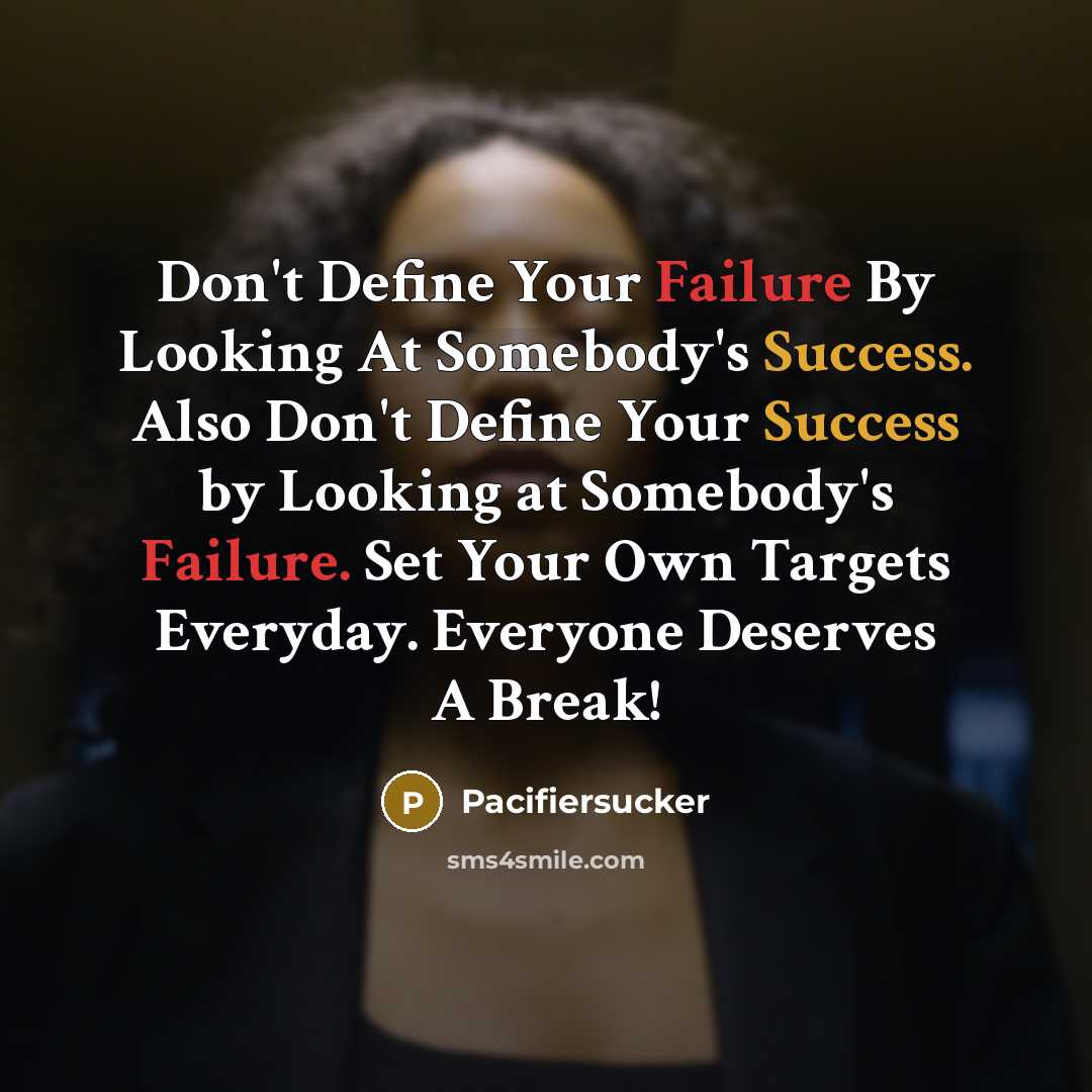 “Don't Define Your Failure By Looking At Somebody's Success. Also Don't Define Your Success by Looking at Somebody's Failure. Set Your Own Targets Everyday. Everyone Deserves A Break!” quote by Pacifiersucker