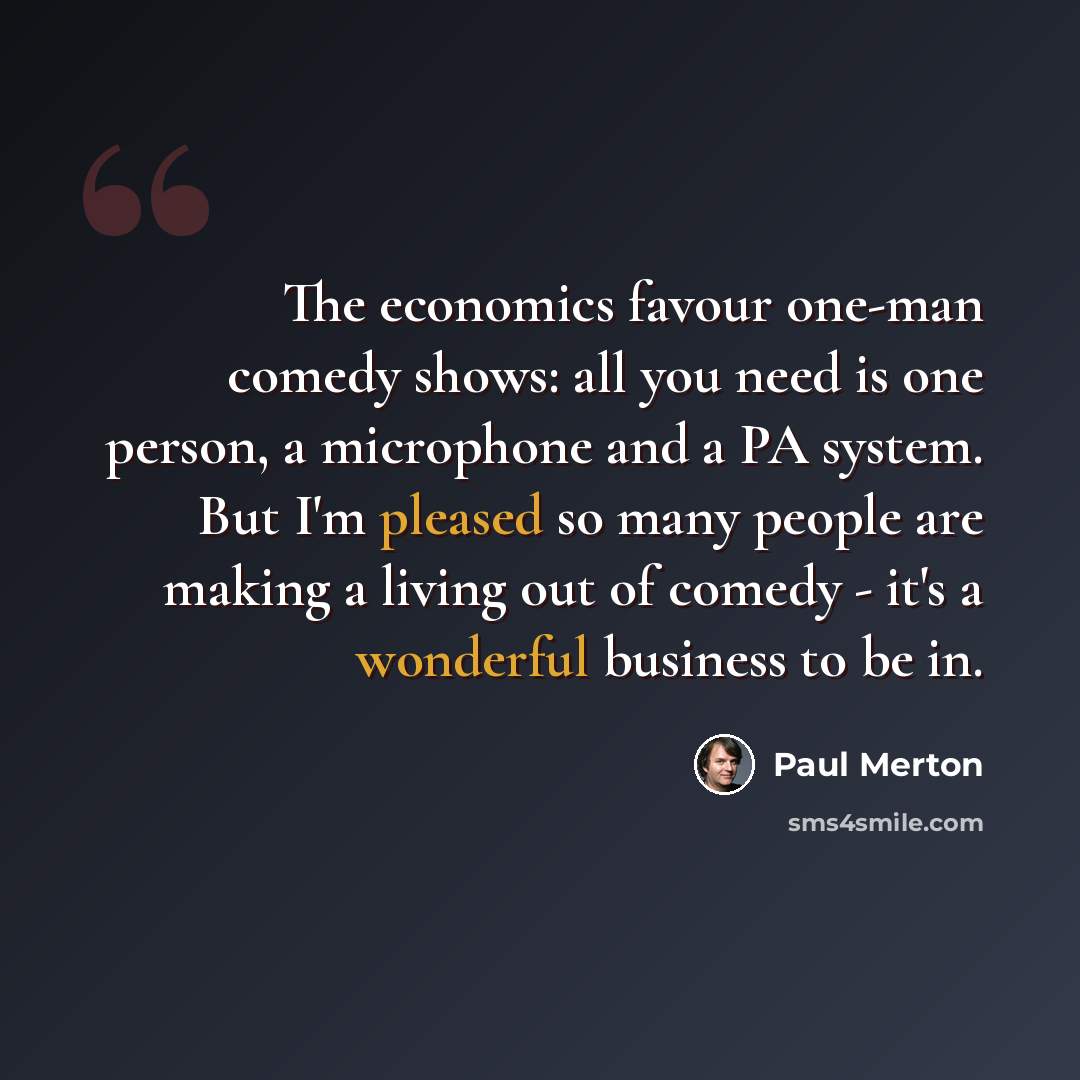 “The economics favour one-man comedy shows: all you need is one person, a microphone and a PA system. But I'm pleased so many people are making a living out of comedy - it's a wonderful business to be in.” quote by Paul Merton