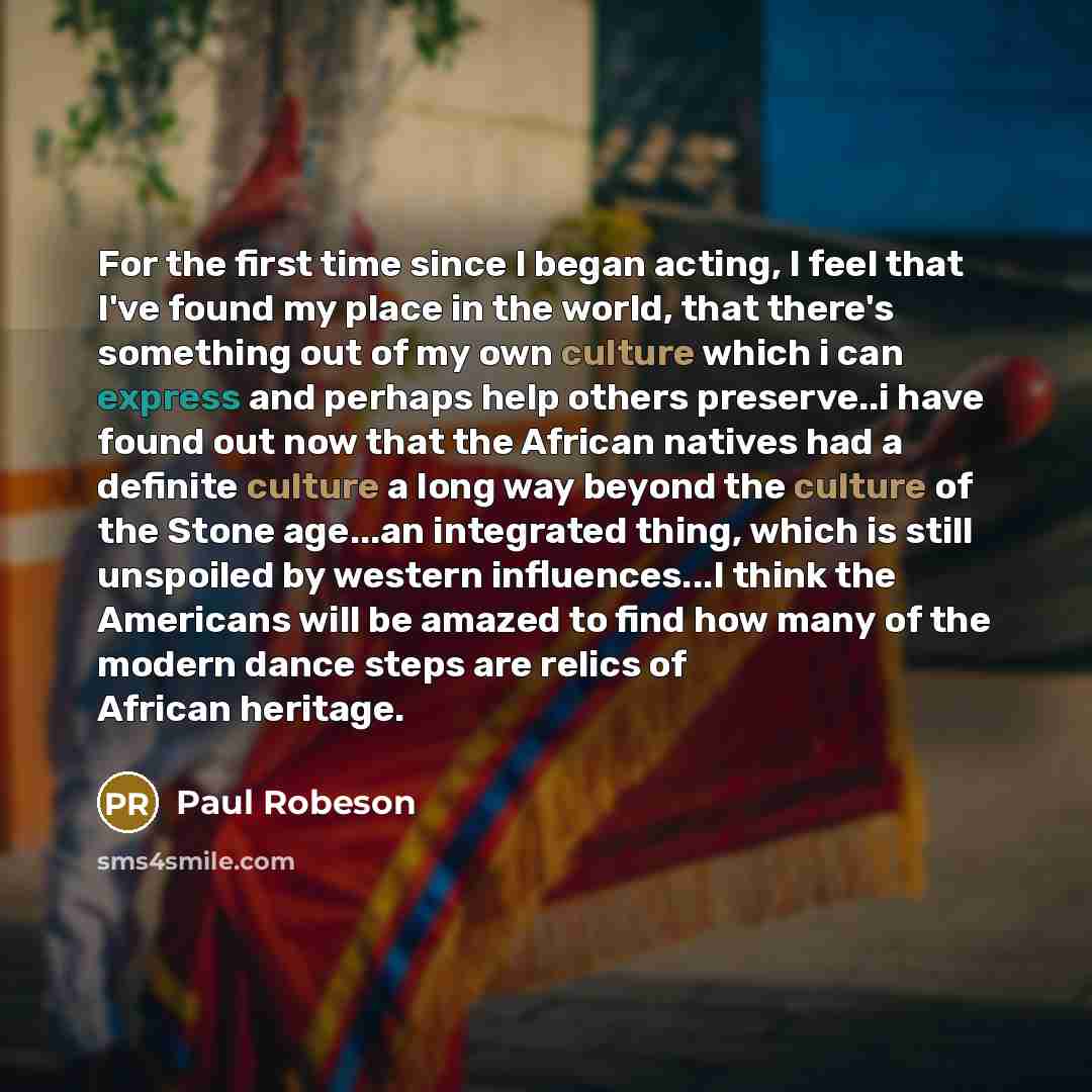 “For the first time since I began acting, I feel that I've found my place in the world, that there's something out of my own culture which i can express and perhaps help others preserve..i have found out now that the African natives had a definite culture a long way beyond the culture of the Stone…” quote by Paul Robeson