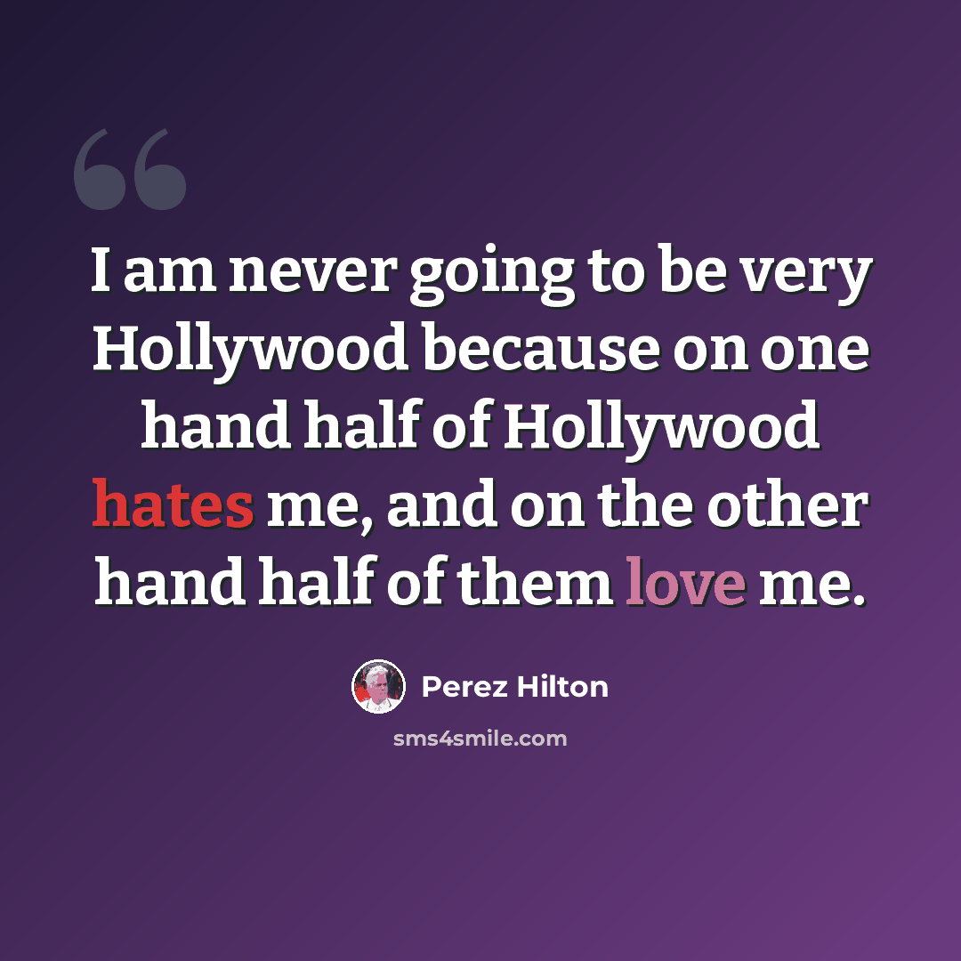 “I am never going to be very Hollywood because on one hand half of Hollywood hates me, and on the other hand half of them love me.” quote by Perez Hilton