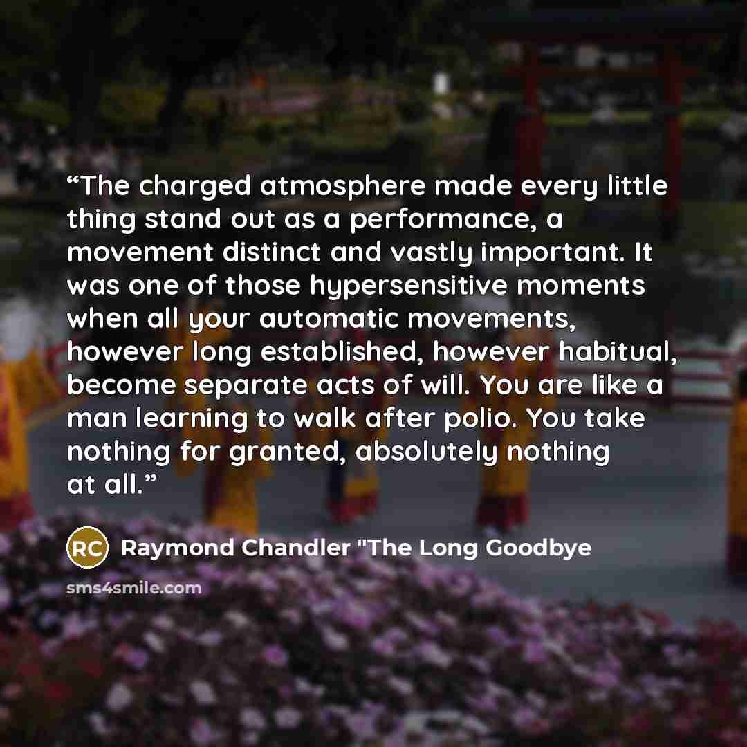 “The charged atmosphere made every little thing stand out as a performance, a movement distinct and vastly important. It was one of those hypersensitive moments when all your automatic movements, however long established, however habitual, become separate acts of will. You are like a man learning…” quote by Raymond Chandler "The Long Goodbye