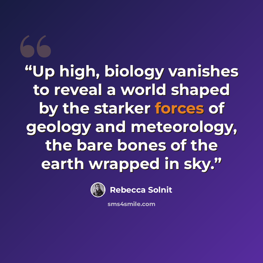 “Up high, biology vanishes to reveal a world shaped by the starker forces of geology and meteorology, the bare bones of the earth wrapped in sky.” quote by Rebecca Solnit