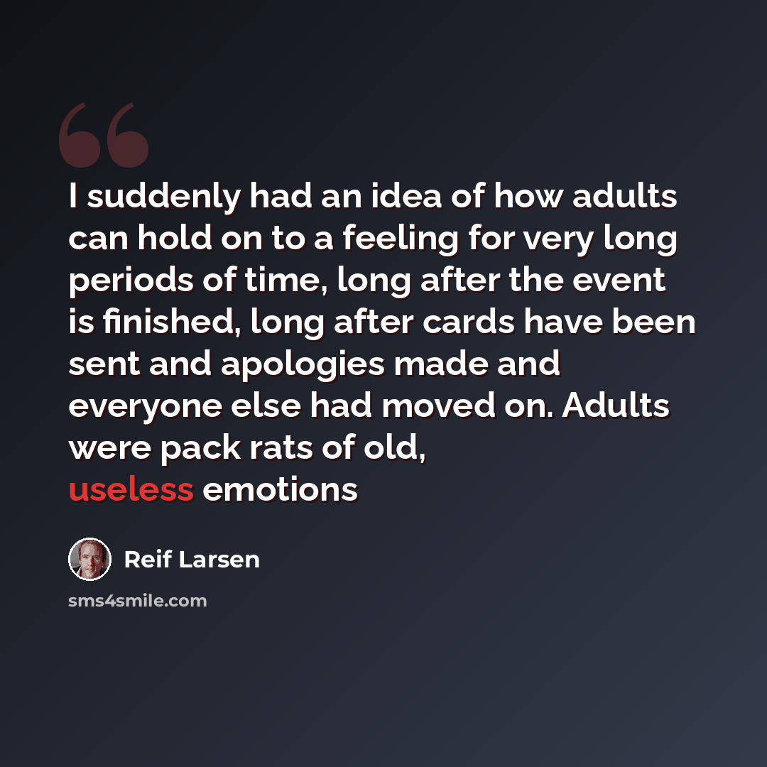 “I suddenly had an idea of how adults can hold on to a feeling for very long periods of time, long after the event is finished, long after cards have been sent and apologies made and everyone else had moved on. Adults were pack rats of old, useless emotions” quote by Reif Larsen