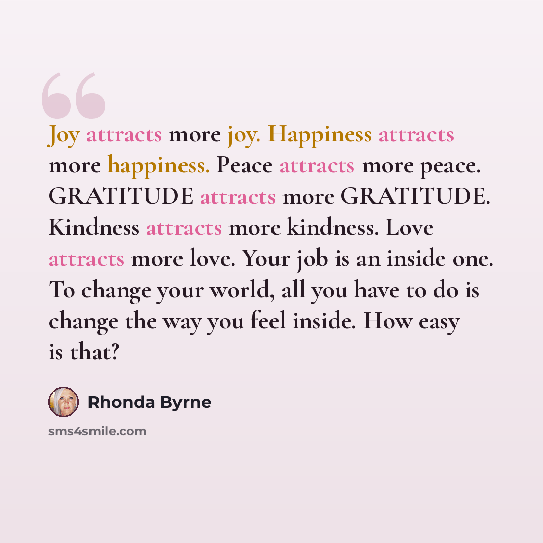 “Joy attracts more joy. Happiness attracts more happiness. Peace attracts more peace. GRATITUDE attracts more GRATITUDE. Kindness attracts more kindness. Love attracts more love. Your job is an inside one. To change your world, all you have to do is change the way you feel inside. How easy is that?” quote by Rhonda Byrne
