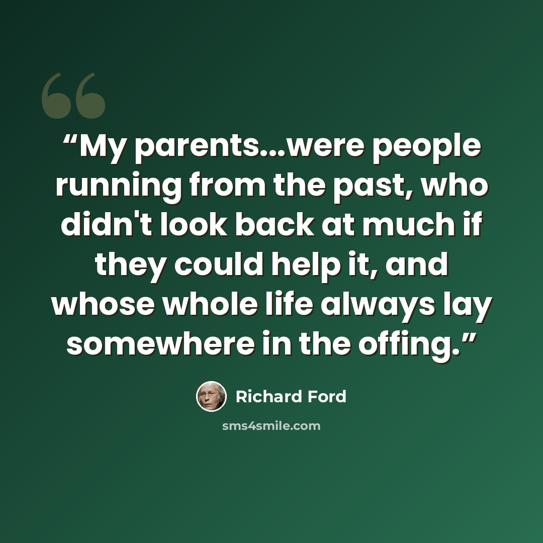 “My parents...were people running from the past, who didn't look back at much if they could help it, and whose whole life always lay somewhere in the offing.” quote by Richard Ford