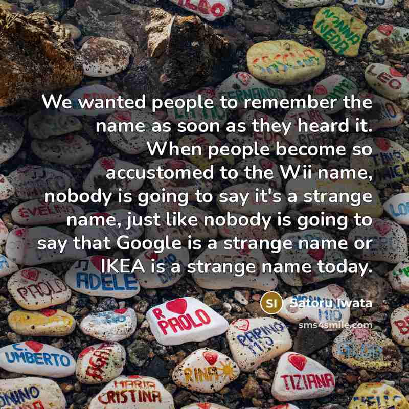 “We wanted people to remember the name as soon as they heard it. When people become so accustomed to the Wii name, nobody is going to say it's a strange name, just like nobody is going to say that Google is a strange name or IKEA is a strange name today.” quote by Satoru Iwata