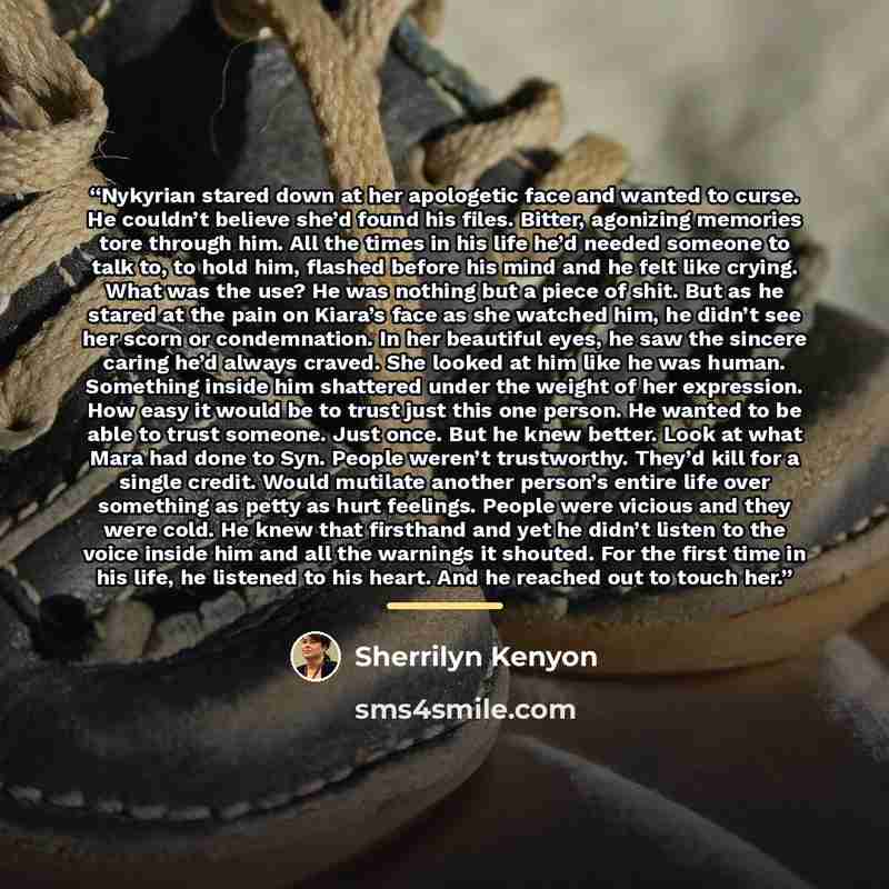“Nykyrian stared down at her apologetic face and wanted to curse. He couldn’t believe she’d found his files. Bitter, agonizing memories tore through him. All the times in his life he’d needed someone to talk to, to hold him, flashed before his mind and he felt like crying. What was the use? He was…” quote by Sherrilyn Kenyon