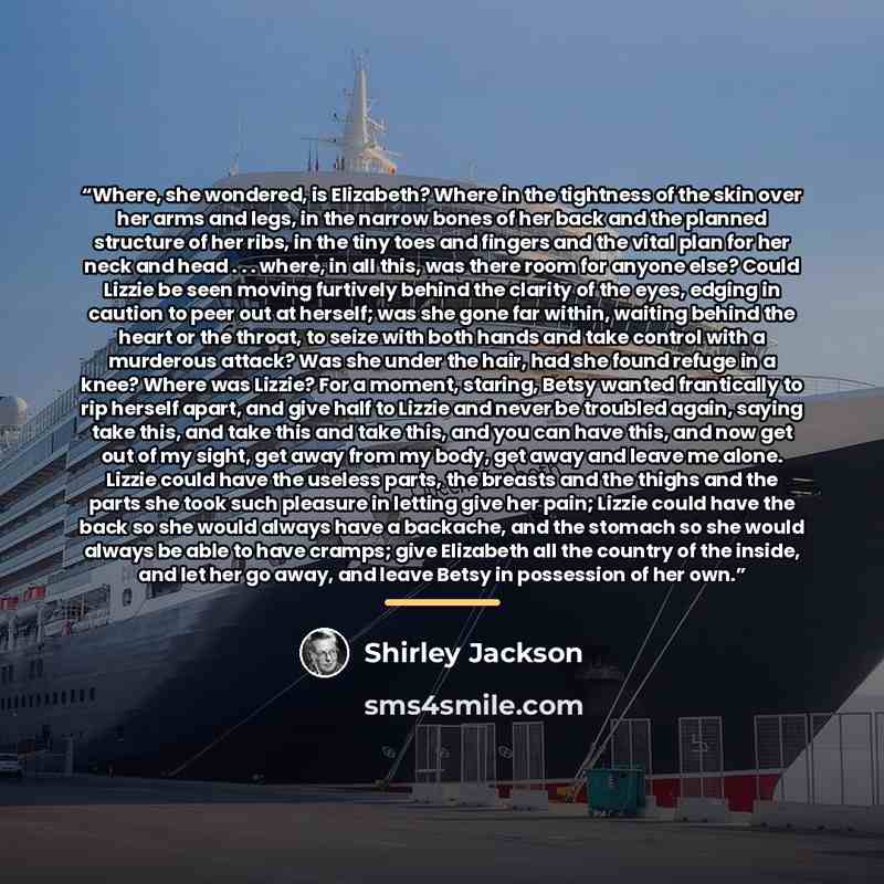 “Where, she wondered, is Elizabeth? Where in the tightness of the skin over her arms and legs, in the narrow bones of her back and the planned structure of her ribs, in the tiny toes and fingers and the vital plan for her neck and head . . . where, in all this, was there room for anyone else? Could…” quote by Shirley Jackson