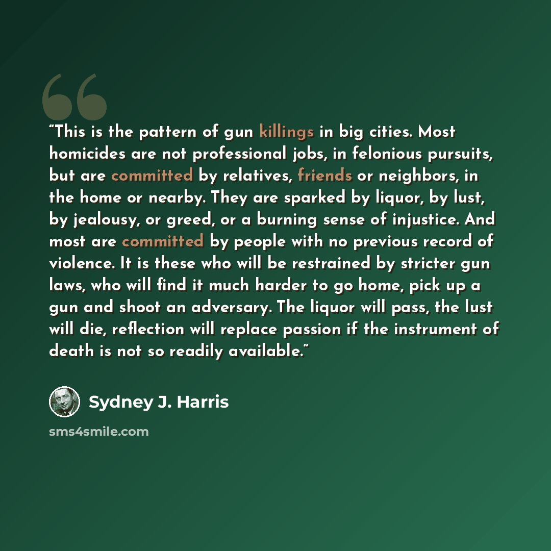 “This is the pattern of gun killings in big cities. Most homicides are not professional jobs, in felonious pursuits, but are committed by relatives, friends or neighbors, in the home or nearby. They are sparked by liquor, by lust, by jealousy, or greed, or a burning sense of injustice. And most are…” quote by Sydney J. Harris