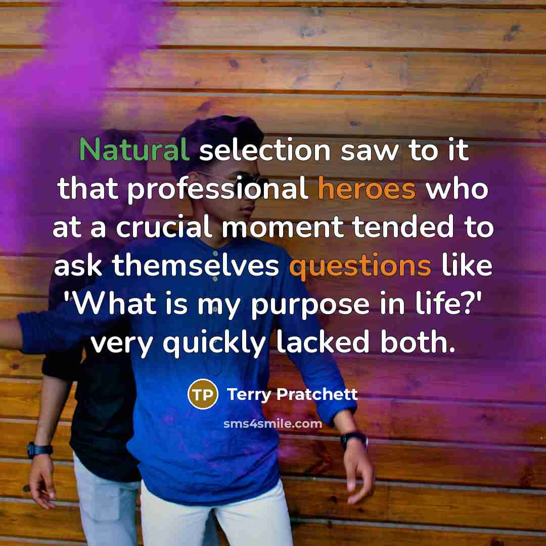 “Natural selection saw to it that professional heroes who at a crucial moment tended to ask themselves questions like 'What is my purpose in life?' very quickly lacked both.” quote by Terry Pratchett