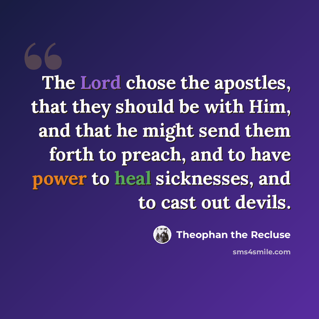 “The Lord chose the apostles, that they should be with Him, and that he might send them forth to preach, and to have power to heal sicknesses, and to cast out devils.” quote by Theophan the Recluse
