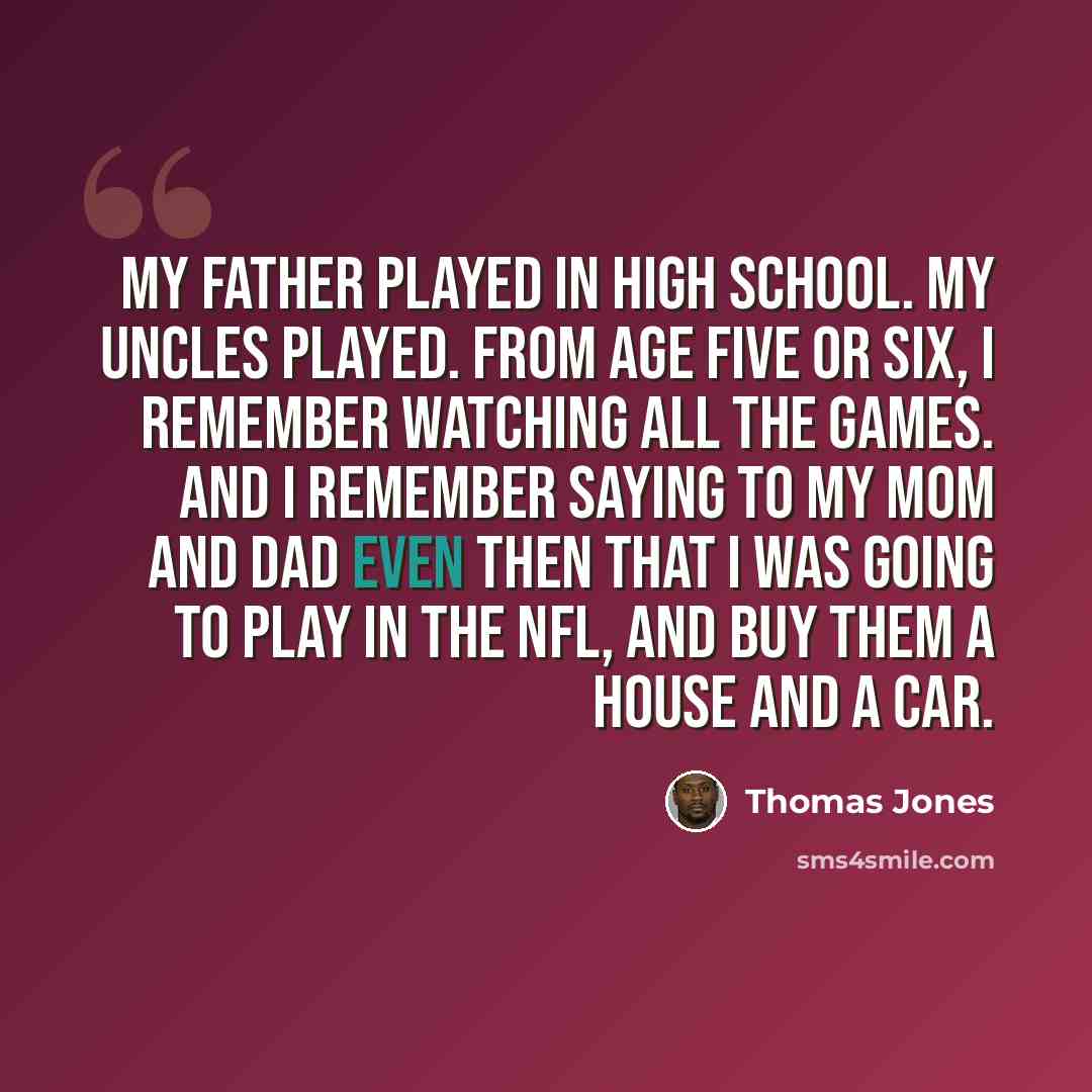 “My father played in high school. My uncles played. From age five or six, I remember watching all the games. And I remember saying to my mom and dad even then that I was going to play in the NFL, and buy them a house and a car.” quote by Thomas Jones