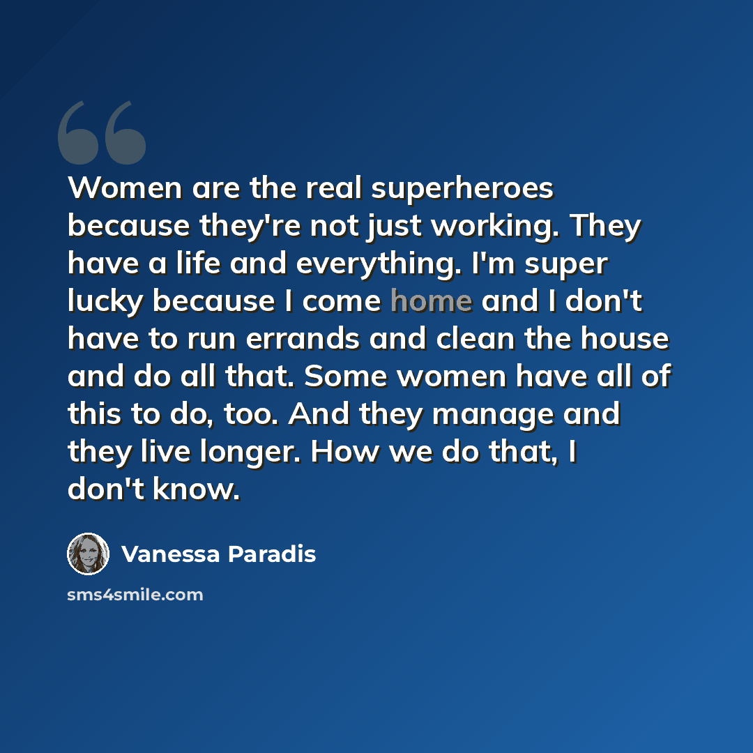 “Women are the real superheroes because they're not just working. They have a life and everything. I'm super lucky because I come home and I don't have to run errands and clean the house and do all that. Some women have all of this to do, too. And they manage and they live longer. How we do that, I…” quote by Vanessa Paradis