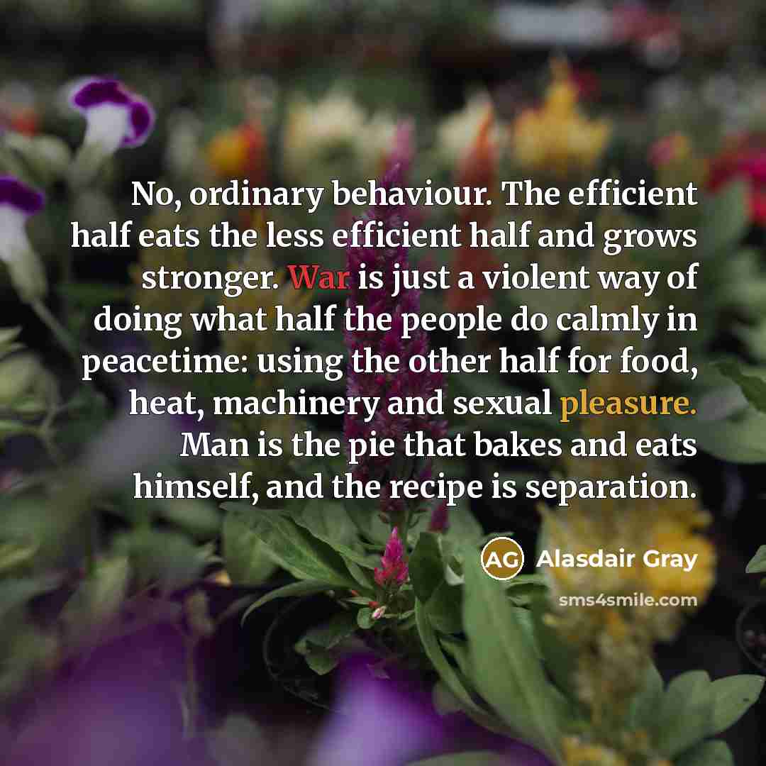 “No, ordinary behaviour. The efficient half eats the less efficient half and grows stronger. War is just a violent way of doing what half the people do calmly in peacetime: using the other half for food, heat, machinery and sexual pleasure. Man is the pie that bakes and eats himself, and the recipe…” quote by Alasdair Gray