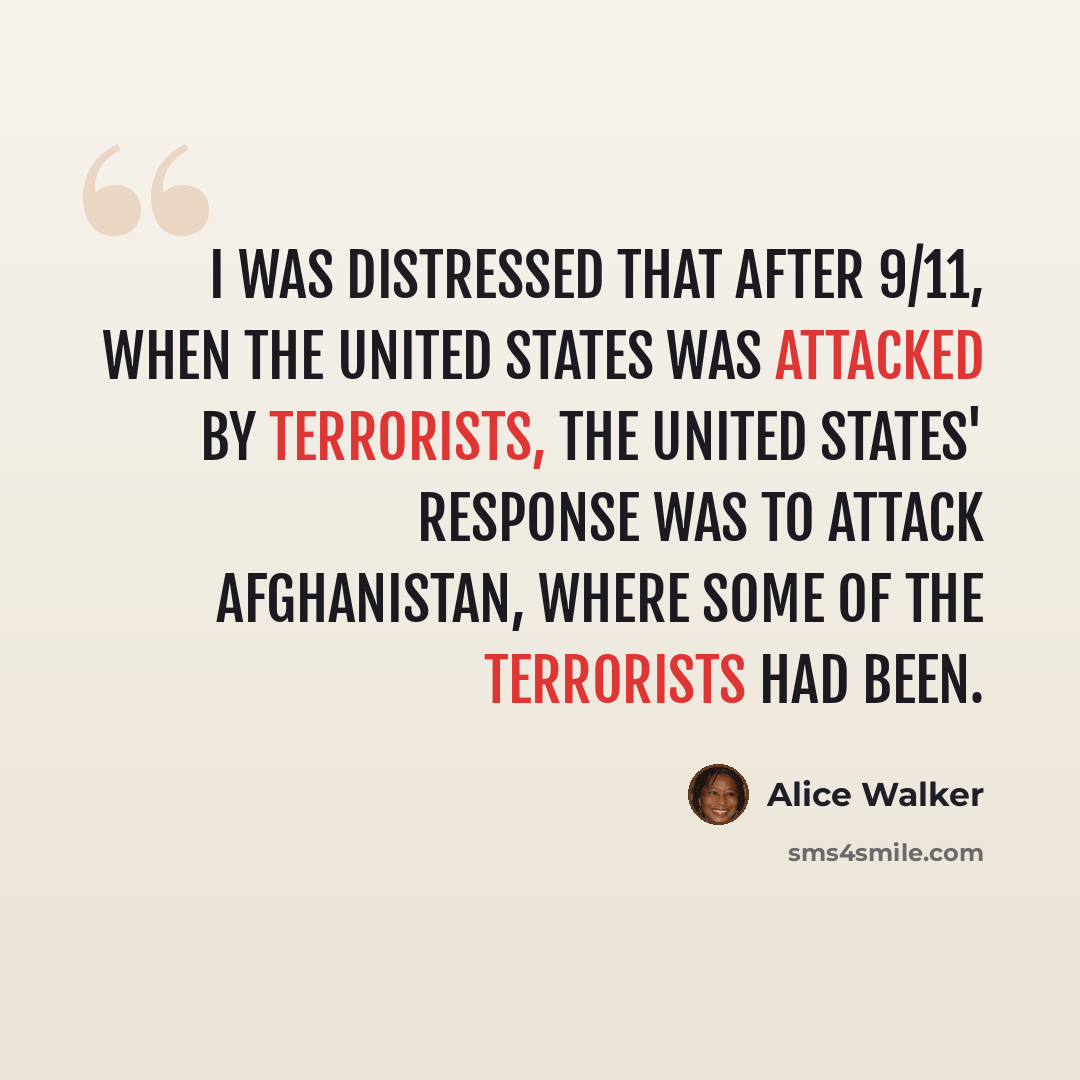“I was distressed that after 9/11, when the United States was attacked by terrorists, the United States' response was to attack Afghanistan, where some of the terrorists had been.” quote by Alice Walker